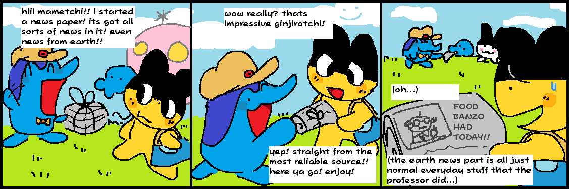 First panel.'ginjirotchi:hiii mametchi!! i started a news paper! its got all sorts of news in it! even news from earth!!' Second panel.'mametchi:wow really? thats impressive ginjirotchi!' 'ginjirotchi:yep! straight from the most reliable source!! here ya go! enjoy!' Third panel. 'mametchi, interally:oh... the earth news part is all just normal everyday stuff that the professor did...'